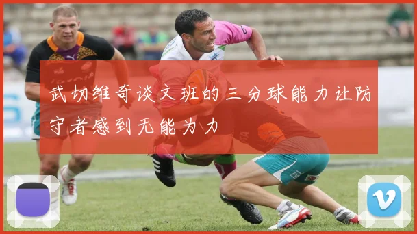 武切维奇谈文班的三分球能力让防守者感到无能为力