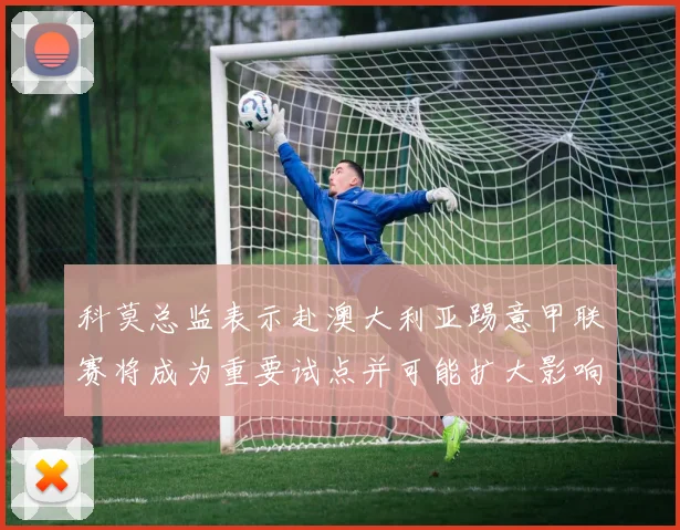 科莫总监表示赴澳大利亚踢意甲联赛将成为重要试点并可能扩大影响力