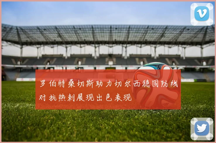 罗伯特桑切斯助力切尔西稳固防线对抗热刺展现出色表现