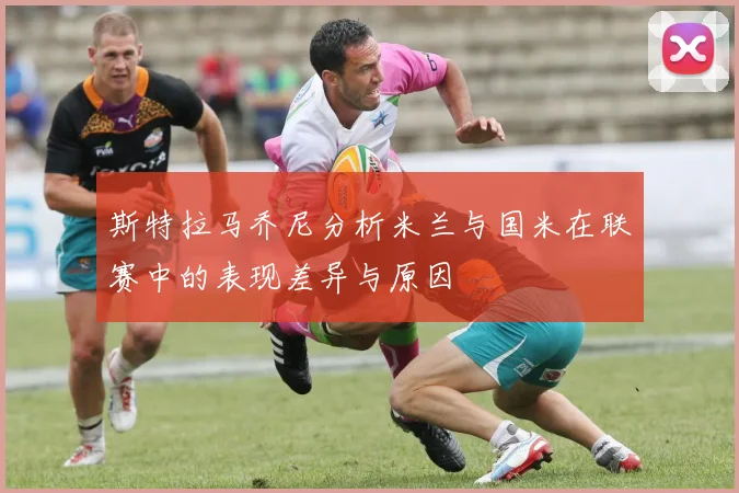 斯特拉马乔尼分析米兰与国米在联赛中的表现差异与原因