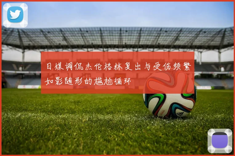 日媒调侃杰伦格林复出与受伤频繁如影随形的尴尬循环