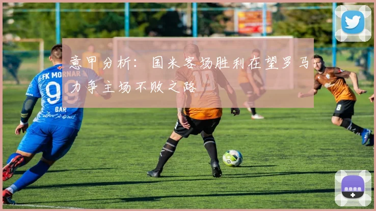 意甲分析：国米客场胜利在望罗马力争主场不败之路