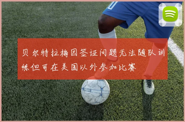 贝尔特拉梅因签证问题无法随队训练但可在美国以外参加比赛