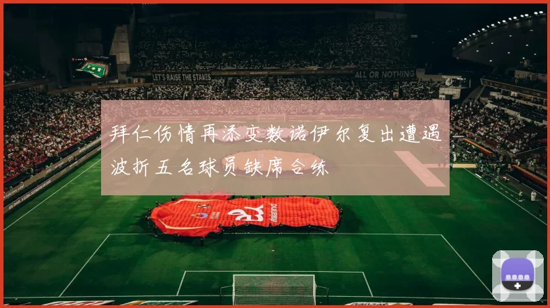 拜仁伤情再添变数诺伊尔复出遭遇波折五名球员缺席合练