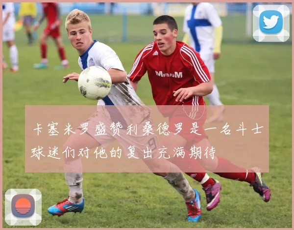 卡塞米罗盛赞利桑德罗是一名斗士球迷们对他的复出充满期待