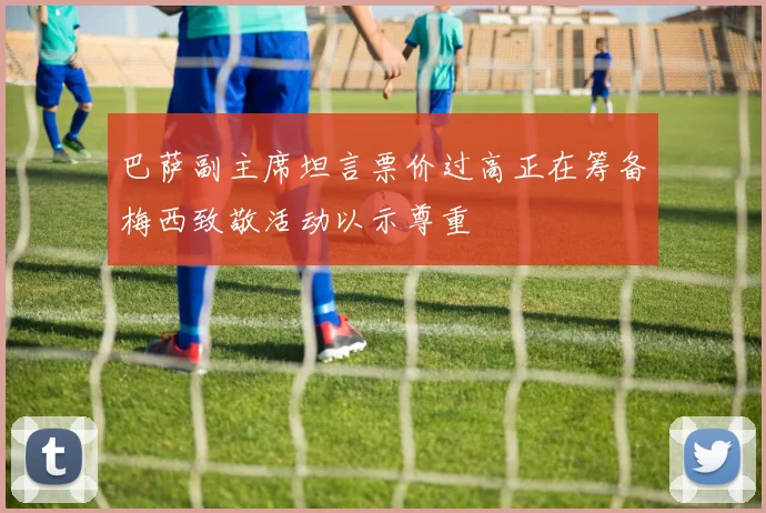巴萨副主席坦言票价过高正在筹备梅西致敬活动以示尊重