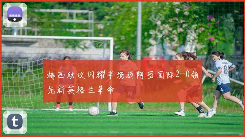 梅西助攻闪耀半场迈阿密国际2-0领先新英格兰革命
