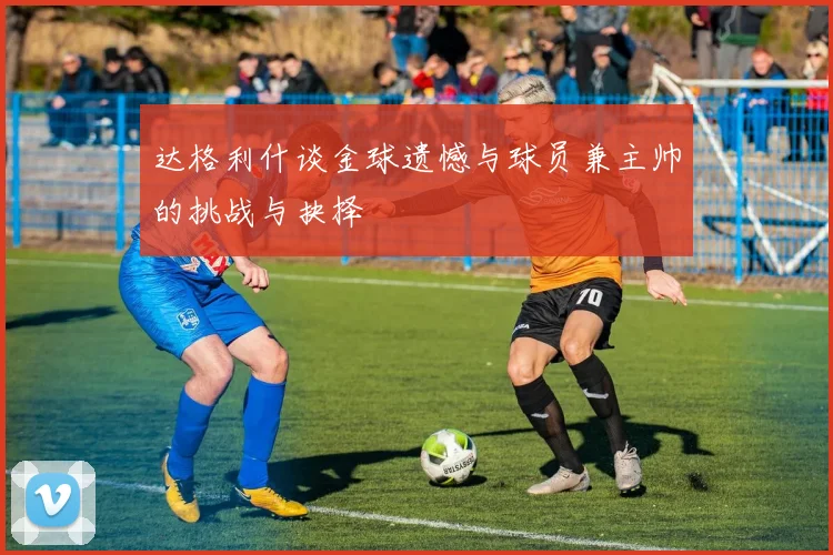 达格利什谈金球遗憾与球员兼主帅的挑战与抉择