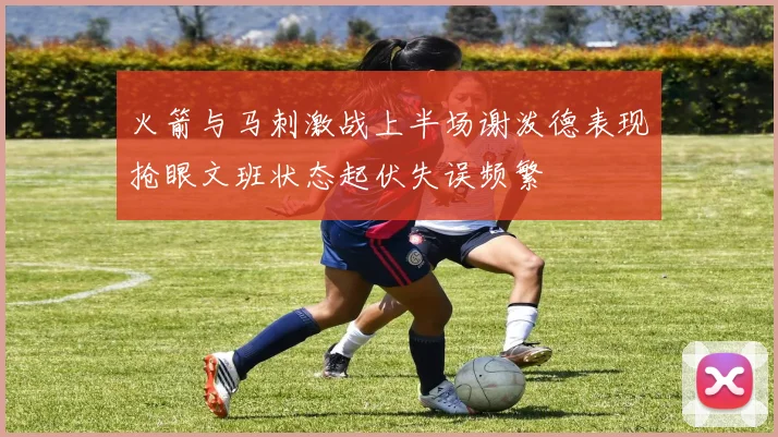 火箭与马刺激战上半场谢泼德表现抢眼文班状态起伏失误频繁
