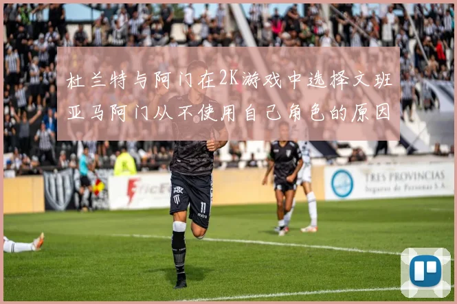 杜兰特与阿门在2K游戏中选择文班亚马阿门从不使用自己角色的原因揭秘