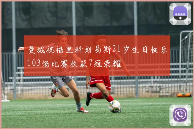 曼城祝福里科刘易斯21岁生日快乐103场比赛收获7冠荣耀