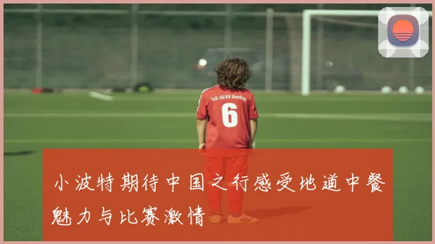 小波特期待中国之行感受地道中餐魅力与比赛激情