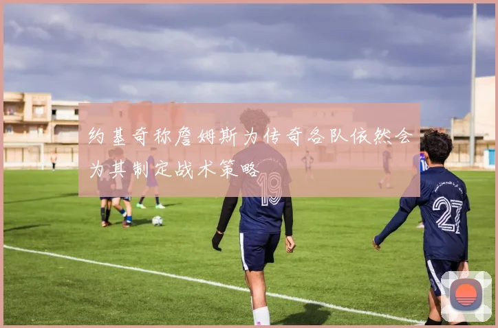 约基奇称詹姆斯为传奇各队依然会为其制定战术策略