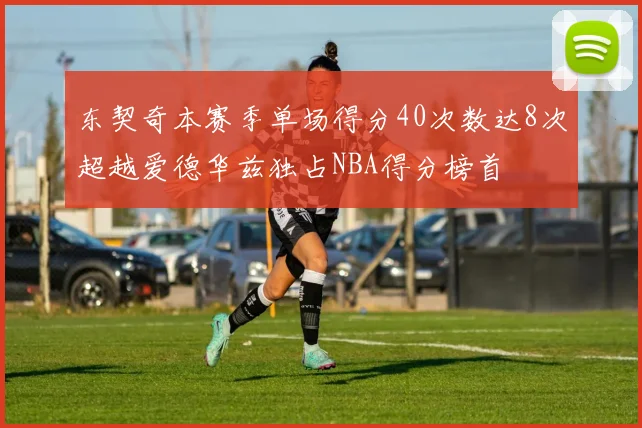 东契奇本赛季单场得分40次数达8次超越爱德华兹独占NBA得分榜首