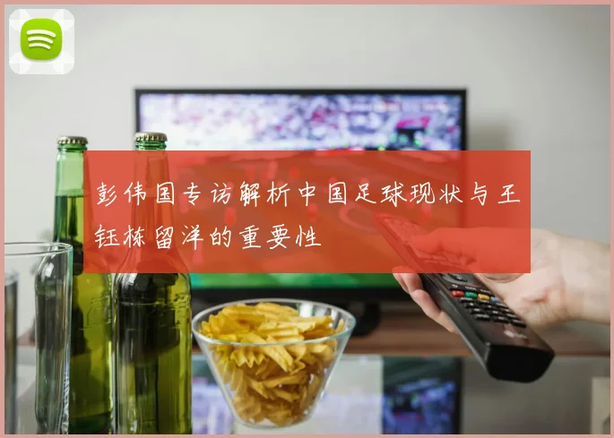 彭伟国专访解析中国足球现状与王钰栋留洋的重要性