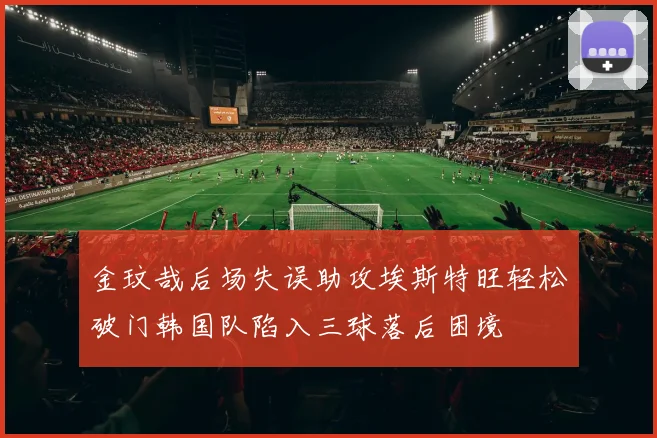 金玟哉后场失误助攻埃斯特旺轻松破门韩国队陷入三球落后困境