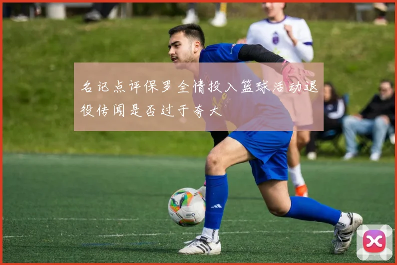 名记点评保罗全情投入篮球活动退役传闻是否过于夸大
