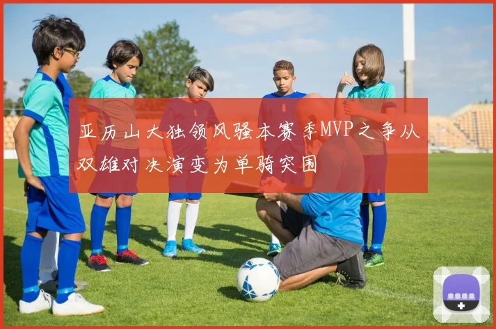亚历山大独领风骚本赛季MVP之争从双雄对决演变为单骑突围
