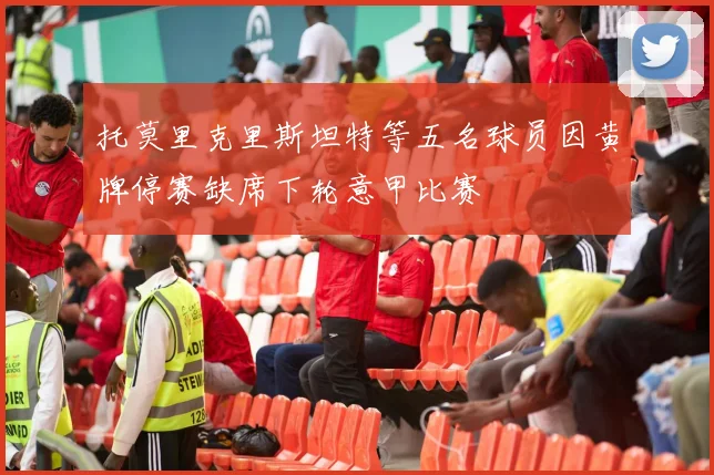 托莫里克里斯坦特等五名球员因黄牌停赛缺席下轮意甲比赛