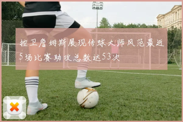 控卫詹姆斯展现传球大师风范最近5场比赛助攻总数达53次