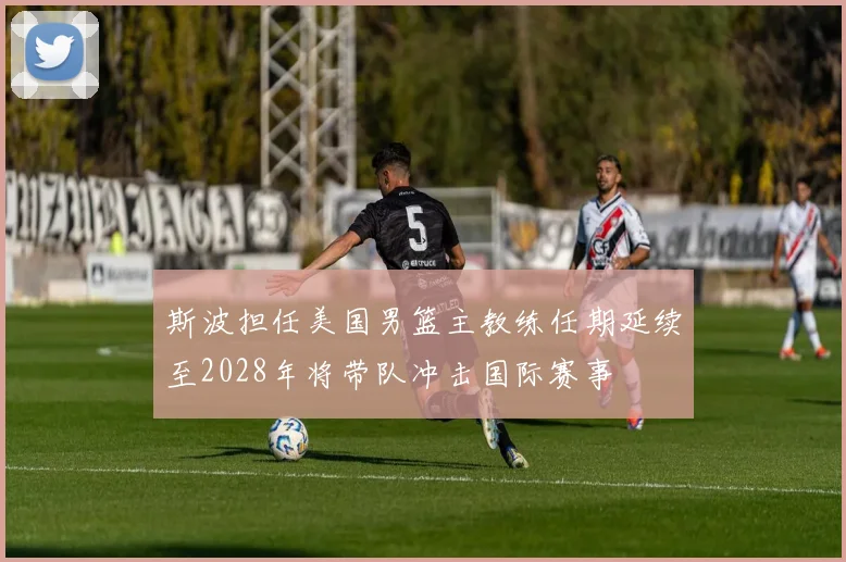 斯波担任美国男篮主教练任期延续至2028年将带队冲击国际赛事