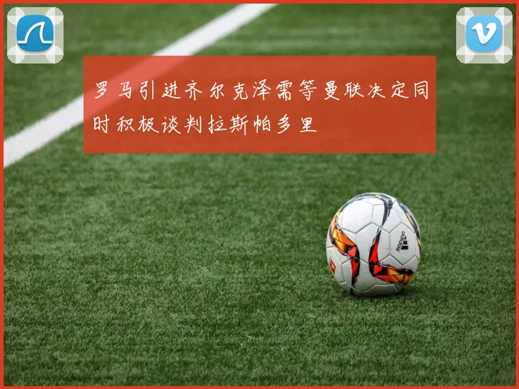 罗马引进齐尔克泽需等曼联决定同时积极谈判拉斯帕多里