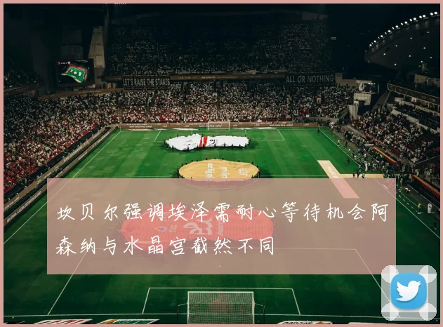 坎贝尔强调埃泽需耐心等待机会阿森纳与水晶宫截然不同
