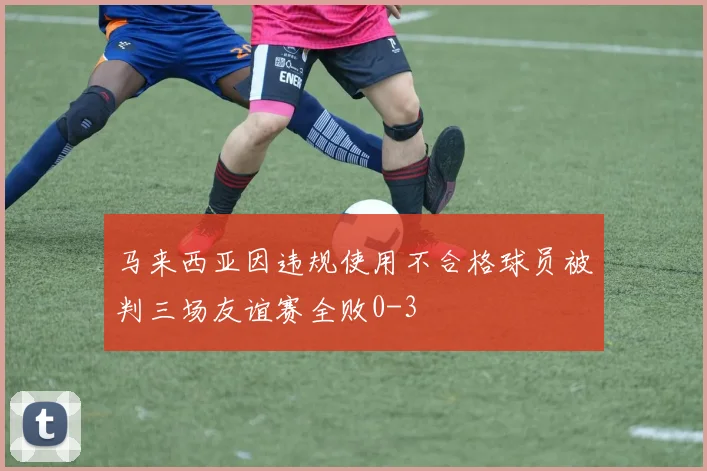 马来西亚因违规使用不合格球员被判三场友谊赛全败0-3
