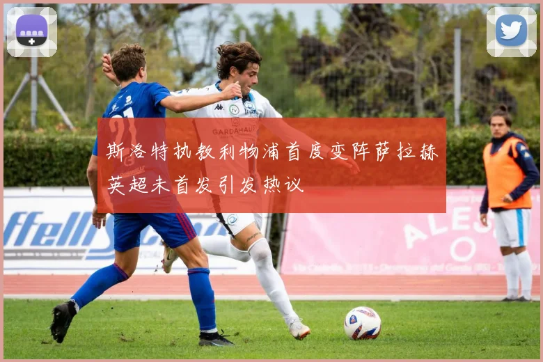 斯洛特执教利物浦首度变阵萨拉赫英超未首发引发热议