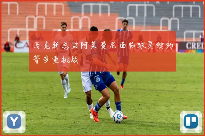马竞新总监阿莱曼尼面临球员续约等多重挑战