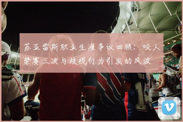 苏亚雷斯职业生涯争议回顾：咬人禁赛三次与歧视行为引发的风波