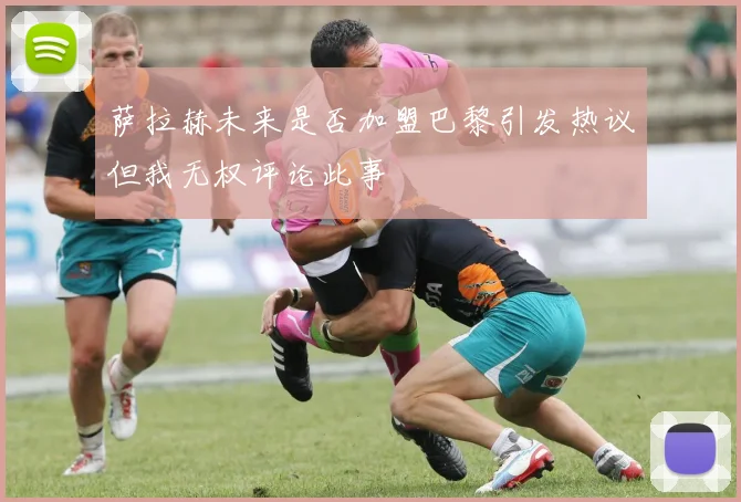 萨拉赫未来是否加盟巴黎引发热议但我无权评论此事