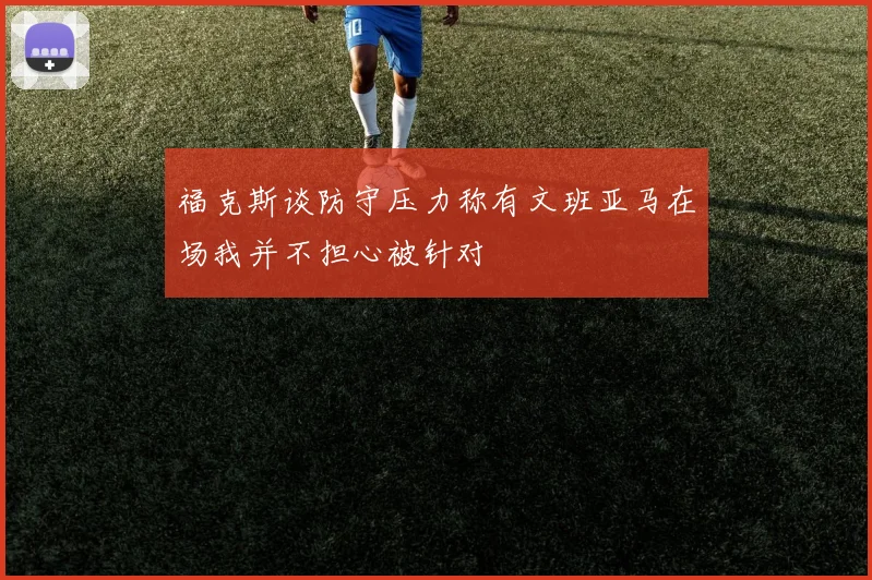 福克斯谈防守压力称有文班亚马在场我并不担心被针对