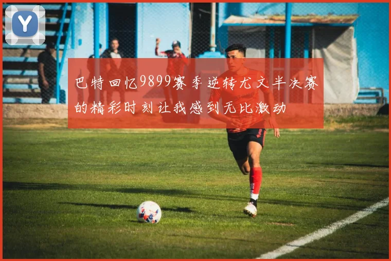 巴特回忆9899赛季逆转尤文半决赛的精彩时刻让我感到无比激动