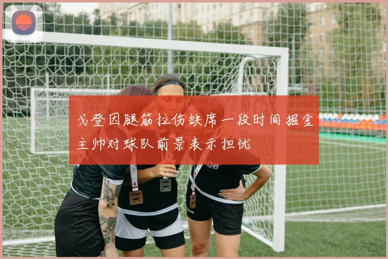 戈登因腿筋拉伤缺席一段时间掘金主帅对球队前景表示担忧