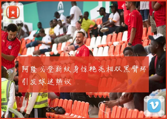 阿隆戈登新纹身惊艳亮相双黑臂环引发球迷热议