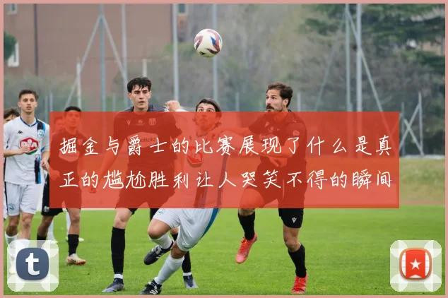 掘金与爵士的比赛展现了什么是真正的尴尬胜利让人哭笑不得的瞬间