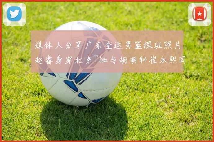 媒体人分享广东全运男篮探班照片赵睿身穿北京T恤与胡明轩崔永熙同框合影
