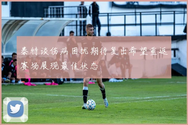 泰特谈伤病困扰期待复出希望重返赛场展现最佳状态