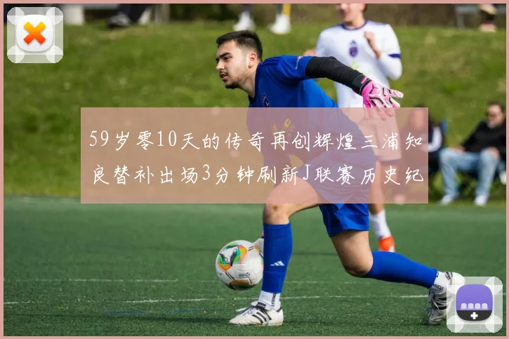 59岁零10天的传奇再创辉煌三浦知良替补出场3分钟刷新J联赛历史纪录